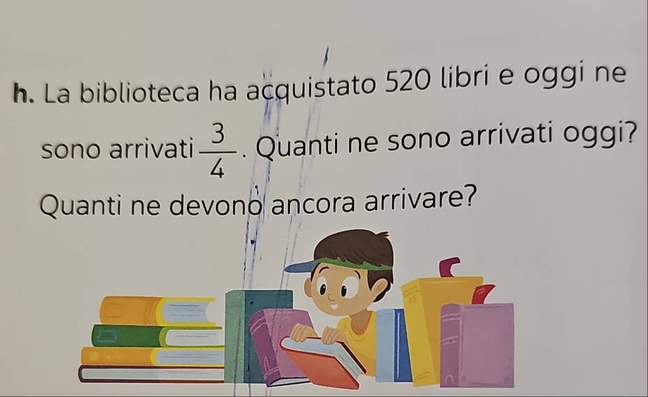 La biblioteca ha açquistato 520 libri e oggi ne 
sono arrivati  3/4 . Quanti ne sono arrivati oggi? 
Quanti ne devono ancora arrivare?