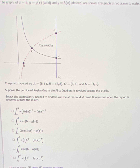 The graphs of x=8, y=g(x) (solid) and y=h(x) (dashed) are shown; the graph is not drawn to scale.
The points labeled are A=(8,5), B=(8,8), C=(5,6) , and D=(1,0). 
Suppose the portion of Region One in the First Quadrant is revolved around the æ-axis.
Select the expression(s) needed to find the volume of the solid of revolution formed when the region is
revolved around the æ-axis.
∈t _5^(8π ((h(x))^2)-(g(x))^2
∈t _5^(52π x(5-g(x))
∈t _5^82π x(h(x)-g(x))
∈t _6^8π ((5^2)-(h(x))^2)
∈t _6^(82π x(5-h(x))
∈t _5^6π ((5^2)-(g(x))^2)