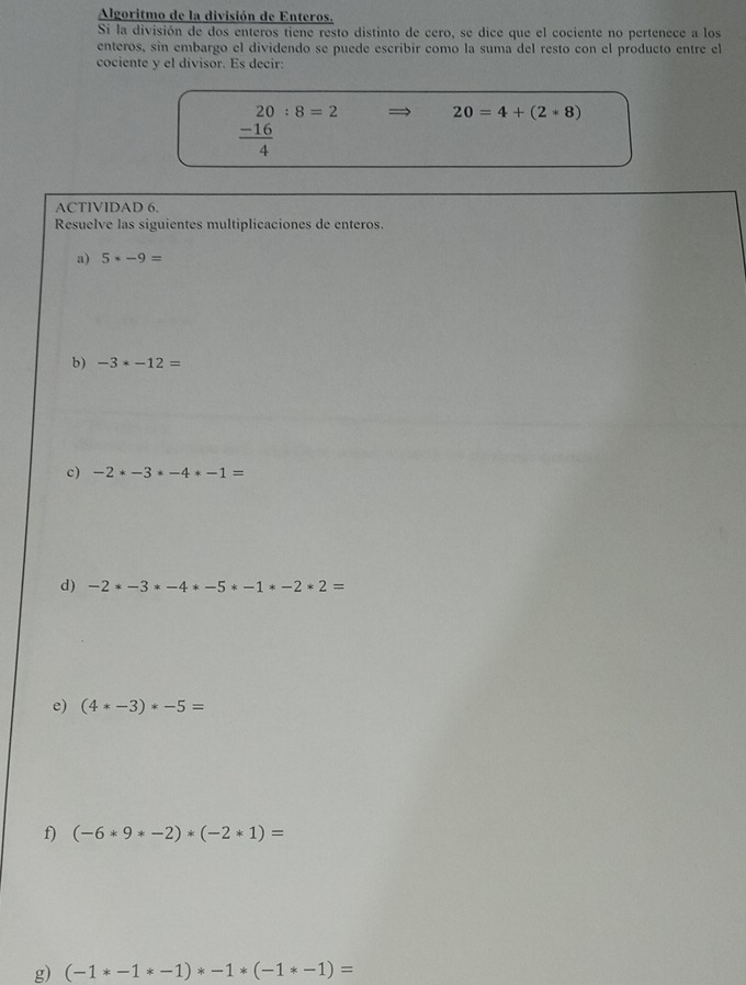 Algoritmo de la división de Enteros. 
Si la división de dos enteros tiene resto distinto de cero, se dice que el cociente no pertenece a los 
enteros, sin embargo el dividendo se puede escribir como la suma del resto con el producto entre el 
cociente y el divisor. Es decir:
beginarrayr 20:8=2  (-16)/4 endarray 20=4+(2*8)
ACTIVIDAD 6. 
Resuelve las siguientes multiplicaciones de enteros. 
a) 5* -9=
b) -3· -12=
c) -2*-3*-4*-1=
d) -2*-3*-4*-5*-1*-2*2=
e) (4*-3)*-5=
f) (-6*9*-2)*(-2*1)=
g) (-1*-1*-1)*-1*(-1*-1)=