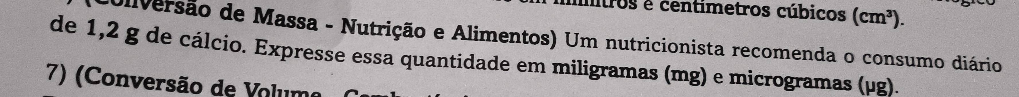 itros é centímetros cúbicos (cm^3). 
ouversão de Massa - Nutrição e Alimentos) Um nutricionista recomenda o consumo diário 
de 1,2 g de cálcio. Expresse essa quantidade em miligramas (mg) e microgramas (µg). 
7) (Conversão de Volume