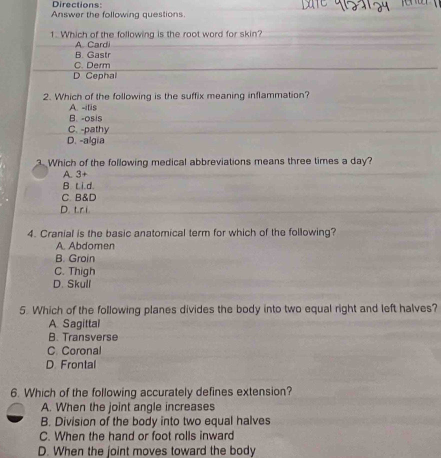 Directions:
Answer the following questions.
1. Which of the following is the root word for skin?
A. Cardi
B. Gastr
C. Derm
D Cephal
2. Which of the following is the suffix meaning inflammation?
A. -itis
B. -osis
C. -pathy
D. -algia
3. Which of the following medical abbreviations means three times a day?
A. 3+
B. t.i.d.
C. B&D
D. t. ri
4. Cranial is the basic anatomical term for which of the following?
A. Abdomen
B. Groin
C. Thigh
D. Skull
5. Which of the following planes divides the body into two equal right and left halves?
A Sagittal
B. Transverse
C. Coronal
D Frontal
6. Which of the following accurately defines extension?
A. When the joint angle increases
B. Division of the body into two equal halves
C. When the hand or foot rolls inward
D. When the joint moves toward the body