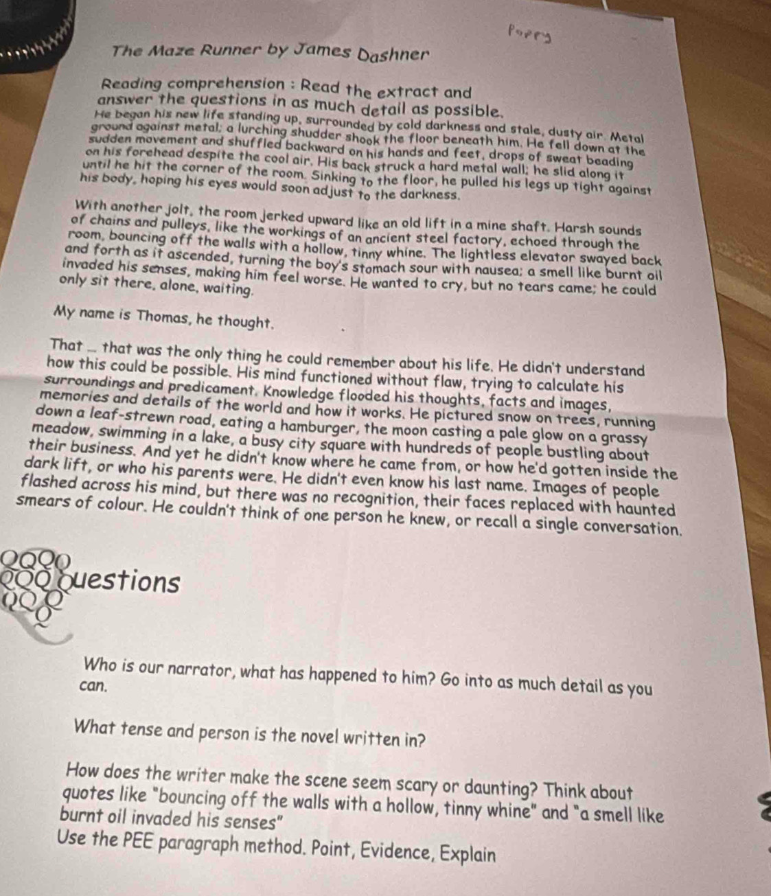 The Maze Runner by James Dashner
Reading comprehension : Read the extract and
answer the questions in as much detail as possible.
He began his new life standing up, surrounded by cold darkness and stale, dusty air. Metal
ground against metal; a lurching shudder shook the floor beneath him. He fell down at the
sudden movement and shuffled backward on his hands and feet, drops of sweat beading
on his forehead despite the cool air. His back struck a hard metal wall; he slid along it
until he hit the corner of the room. Sinking to the floor, he pulled his legs up tight against
his body, hoping his eyes would soon adjust to the darkness.
With another jolt, the room jerked upward like an old lift in a mine shaft. Harsh sounds
of chains and pulleys, like the workings of an ancient steel factory, echoed through the
room, bouncing off the walls with a hollow, tinny whine. The lightless elevator swayed back
and forth as it ascended, turning the boy's stomach sour with nausea; a smell like burnt oil
invaded his senses, making him feel worse. He wanted to cry, but no tears came; he could
only sit there, alone, waiting.
My name is Thomas, he thought.
That ... that was the only thing he could remember about his life. He didn't understand
how this could be possible. His mind functioned without flaw, trying to calculate his
surroundings and predicament. Knowledge flooded his thoughts, facts and images,
memories and details of the world and how it works. He pictured snow on trees, running
down a leaf-strewn road, eating a hamburger, the moon casting a pale glow on a grassy
meadow, swimming in a lake, a busy city square with hundreds of people bustling about
their business. And yet he didn't know where he came from, or how he'd gotten inside the
dark lift, or who his parents were. He didn't even know his last name. Images of people
flashed across his mind, but there was no recognition, their faces replaced with haunted
smears of colour. He couldn't think of one person he knew, or recall a single conversation.
QQO
000 Questions
Who is our narrator, what has happened to him? Go into as much detail as you
can.
What tense and person is the novel written in?
How does the writer make the scene seem scary or daunting? Think about
quotes like "bouncing off the walls with a hollow, tinny whine" and "a smell like
burnt oil invaded his senses"
Use the PEE paragraph method. Point, Evidence, Explain