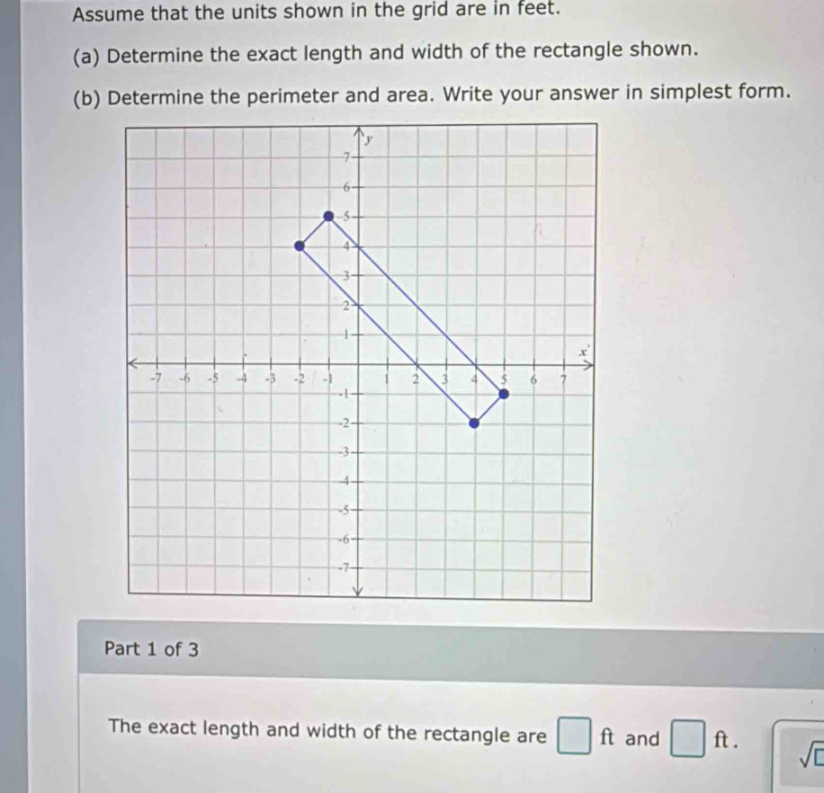 Assume that the units shown in the grid are in feet. 
(a) Determine the exact length and width of the rectangle shown. 
Part 1 of 3 
The exact length and width of the rectangle are □ ft and □ ft. sqrt(□ )