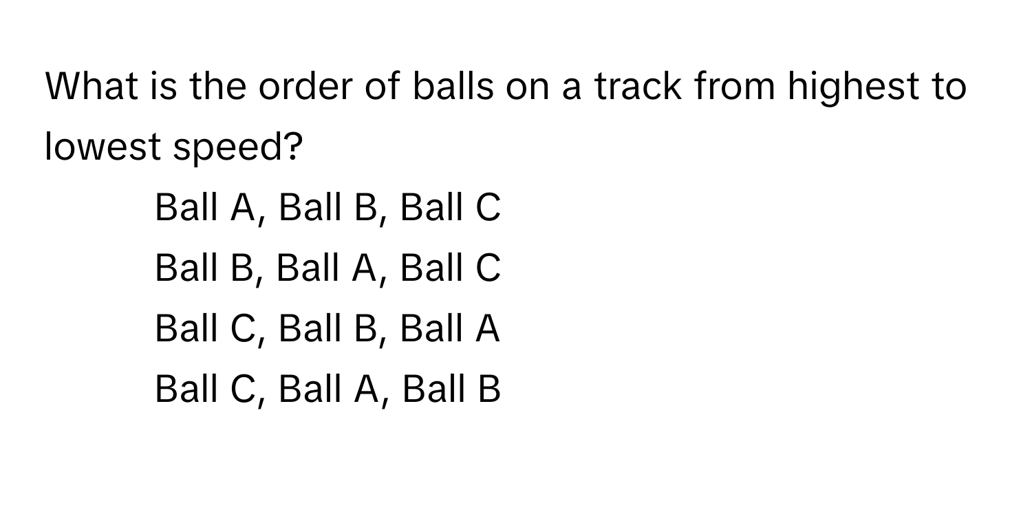 What is the order of balls on a track from highest to lowest speed?

1) Ball A, Ball B, Ball C 
2) Ball B, Ball A, Ball C 
3) Ball C, Ball B, Ball A 
4) Ball C, Ball A, Ball B