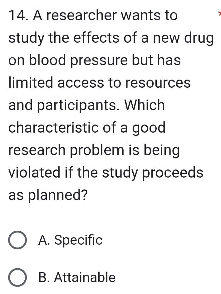 A researcher wants to
study the effects of a new drug
on blood pressure but has
limited access to resources
and participants. Which
characteristic of a good
research problem is being
violated if the study proceeds
as planned?
A. Specific
B. Attainable