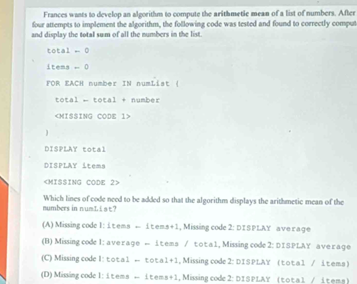 Frances wants to develop an algorithm to compute the arithmetic mean of a list of numbers. After
four attempts to implement the algorithm, the following code was tested and found to correctly comput
and display the total sum of all the numbers in the list.
total - 0
items - 0
FOR EACH number IN numList 
total - total + number

DISPLAY total
DISPLAY items

Which lines of code need to be added so that the algorithm displays the arithmetic mean of the
numbers in numList?
(A) Missing code l: items ← items+1, Missing code 2: DISPLAY average
(B) Missingcode l: average ← items / tota1, Missing code 2: DISPLAY average
(C) Missing code I: total ← tota1+1 , Missing code 2: DISPLAY (total / items)
(D) Missing code l: items - items+1, Missing code 2: DISPLAY (total / items)