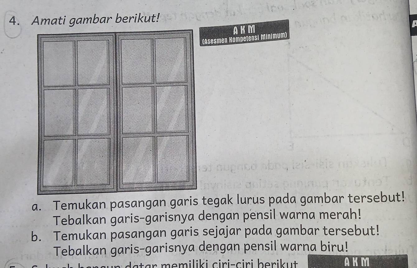 Amati gambar berikut! 
AKM 
Asesmen Kompetensi Minimum) 
a. Temukan pasangan garis tegak lurus pada gambar tersebut! 
Tebalkan garis-garisnya dengan pensil warna merah! 
b. Temukan pasangan garis sejajar pada gambar tersebut! 
Tebalkan garis-garisnya dengan pensil warna biru! 
ta r m emiliki ciri-ciri berikut