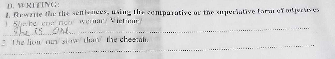 WRITING: 
I. Rewrite the the sentences, using the comparative or the superlative form of adjectives 
_ 
1. She/be/ one/ rich/ woman/ Vietnam/ 
_ 
2. The lion/ run/ slow/ than/ the cheetah.