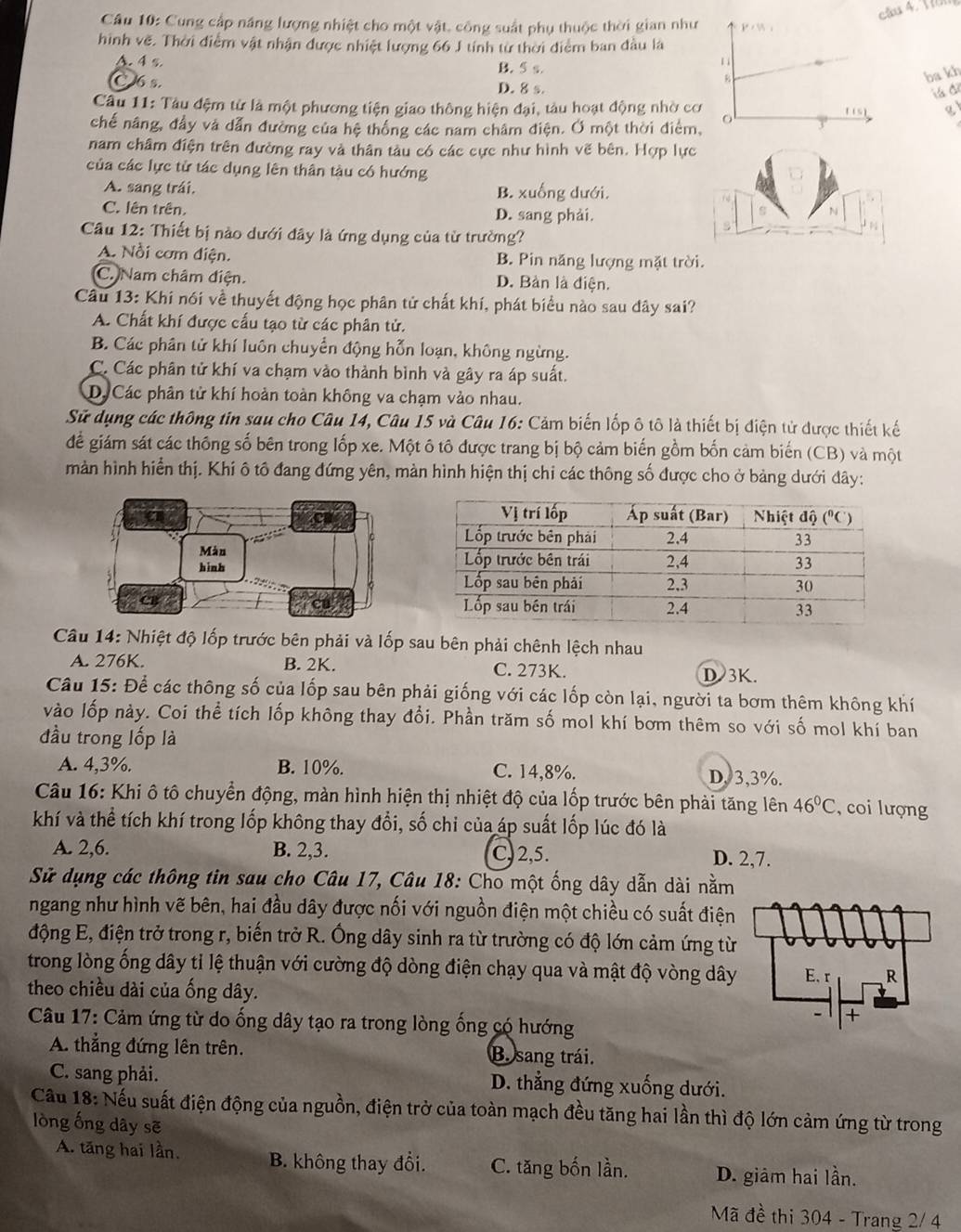 cầu 4. Vu
Câu 10: Cung cấp năng lượng nhiệt cho một vật, công suất phụ thuộc thời gian như
hình vẽ. Thời điểm vật nhận được nhiệt lượng 66 J tính từ thời điểm ban đầu là
A. 4 s. B. 5 s.
ba kh
C 6s. D. 8 s.
tá để
Câu 11: Tàu đệm từ là một phương tiện giao thông hiện đại, tàu hoạt động nhờ cơ at
chế nâng, đầy và dẫn đường của hệ thống các nam châm điện. Ở một thời điểm,
nam châm điện trên đường ray và thân tàu có các cực như hình vẽ bên. Hợp lực
của các lực tử tác dụng lên thân tàu có hướng
A. sang trái. B. xuống dưới.
C. lên trên. D. sang phải.
N
Câu 12: Thiết bị nào dưới đây là ứng dụng của từ trường?
A. Nổi cơm điện. B. Pin năng lượng mặt trời.
C. Nam châm điện. D. Bàn là điện.
Câu 13: Khi nói về thuyết động học phân tử chất khí, phát biểu nào sau dây sai?
A. Chất khí được cấu tạo từ các phân tử.
B. Các phân tử khí luôn chuyển động hỗn loạn, không ngừng.
C. Các phân tử khí va chạm vào thành bình và gây ra áp suất.
D. Các phân tử khí hoàn toàn không va chạm vào nhau.
Sử dụng các thông tin sau cho Câu 14, Câu 15 và Câu 16: Cảm biến lốp ô tô là thiết bị điện tử được thiết kế
để giám sát các thông số bên trong lốp xe. Một ô tô được trang bị bộ cảm biến gồm bốn cảm biến (CB) và một
màn hình hiển thị. Khi ô tô đang đứng yên, màn hình hiện thị chi các thông số được cho ở bảng dưới đây:
Câu 14: Nhiệt độ lốp trước bên phải và lốp sau bên phải chênh lệch nhau
A. 276K. B. 2K. C. 273K. D 3K.
Câu 15: Để các thông số của lốp sau bên phải giống với các lốp còn lại, người ta bơm thêm không khí
vào lốp này. Coi thể tích lốp không thay đổi. Phần trăm số mol khí bơm thêm so với số mol khí ban
đầu trong lốp là
A. 4,3%. B. 10%. C. 14,8%. D,3,3%.
Câu 16: Khi ô tô chuyển động, màn hình hiện thị nhiệt độ của lốp trước bên phải tăng lên 46°C , coi lượng
khí và thể tích khí trong lốp không thay đổi, số chi của áp suất lốp lúc đó là
A. 2,6. B. 2,3. C) 2,5. D. 2,7.
Sử dụng các thông tin sau cho Câu 17, Câu 18: Cho một ống dây dẫn dài nằm
ngang như hình vẽ bên, hai đầu dây được nối với nguồn điện một chiều có suất điện
động E, điện trở trong r, biến trở R. Ông dây sinh ra từ trường có độ lớn cảm ứng từ
trong lòng ống dây tỉ lệ thuận với cường độ dòng điện chạy qua và mật độ vòng dây
theo chiều dài của ống dây.
Câu 17: Cảm ứng từ do ống dây tạo ra trong lòng ống có hướng
A. thẳng đứng lên trên. B. sang trái.
C. sang phải. D. thẳng đứng xuống dưới.
Cầu 18: Nếu suất điện động của nguồn, điện trở của toàn mạch đều tăng hai lần thì độ lớn cảm ứng từ trong
lòng ống dây sẽ
A. tăng hai lần. B. không thay đổi. C. tăng bốn lần. D. giâm hai lần.
Mã đề thi 304 - Trang 2/ 4