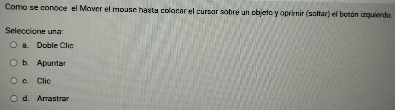 Como se conoce el Mover el mouse hasta colocar el cursor sobre un objeto y oprimir (soltar) el botón izquierdo.
Seleccione una:
a. Doble Clic
b. Apuntar
c. Clic
d. Arrastrar