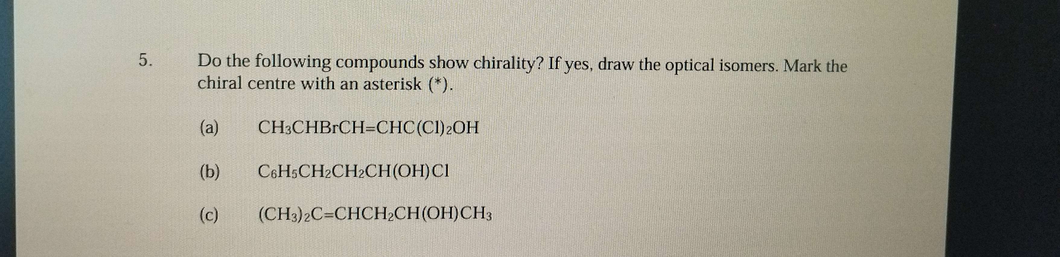 Do the following compounds show chirality? If yes, draw the optical isomers. Mark the 
chiral centre with an asterisk (*). 
(a) CH_3CHBrCH=CHC(Cl)_2OH
(b) C_6H_5CH_2CH_2CH(OH)Cl
(c) (CH_3)_2C=CHCH_2CH(OH)CH_3