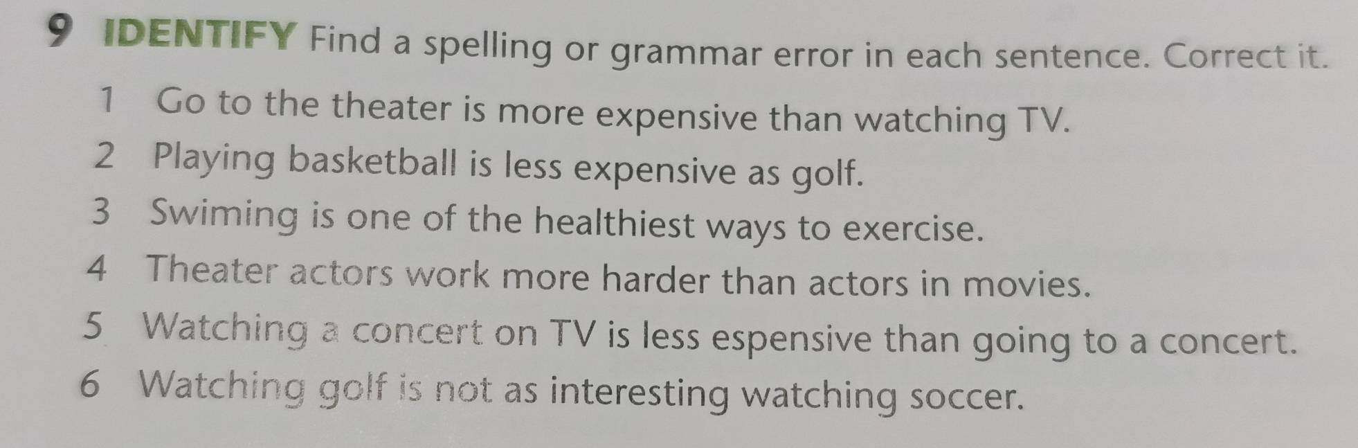 IDENTIFY Find a spelling or grammar error in each sentence. Correct it. 
1 Go to the theater is more expensive than watching TV. 
2 Playing basketball is less expensive as golf. 
3 Swiming is one of the healthiest ways to exercise. 
4 Theater actors work more harder than actors in movies. 
5 Watching a concert on TV is less espensive than going to a concert. 
6 Watching golf is not as interesting watching soccer.