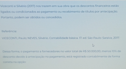 Viceconti e Silvério (2017) nos trazem em sua obra que os descontos financeiros estão 
ligados ou condicionados ao pagamento ou recebimento de títulos por antecipação. 
Portanto, podem ser obtidos ou concedidos. 
Referência 
VICECONTI, Paulo; NEVES, Silvério. Contabilidade básica. 17, ed. São Paulo: Saraiva, 2017. 
Dessa forma, o pagamento a fornecedores no valor total de R$ 50.000,00, menos 10% de 
desconto devido à antecipação no pagamento, está registrado contabilmente de forma 
correta na opção: