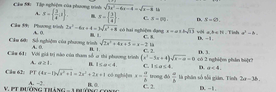 Tập nghiệm của phương trình sqrt(3x^2-6x-4)=sqrt(x-8) là
A. S=  3/4 ;1. B. S=  3/4 . C. S= 1. D. S=varnothing. 
Câu 59: Phương trình 2x^2-6x+4=3sqrt(x^3+8) có hai nghiệm dạng x=a± bsqrt(13) với a,b∈ N. Tính a^2-b.
A. 0. B. 1. C. 8. D. -1.
Câu 60: Số nghiệm của phương trình sqrt(2x^2+4x+5)=x-2 là
A. 0. B. 1. C. 2.
D. 3.
Câu 61: Với giá trị nào của tham số a thì phương trình (x^2-5x+4)sqrt(x-a)=0 có 2 nghiệm phân biệt?
A. a≥ 1. B. 1≤ a<4</tex>. C. 1≤ a≤ 4. D. a<4</tex>. 
Câu 62: PT (4x-1)sqrt(x^2+1)=2x^2+2x+1 có nghiệm x= a/b  trong đó  a/b  là phân số tối giản. Tính 2a-3b.
A. -2. B. 0. C. 2.
V. PT đườNG thảng -3 D. -1.