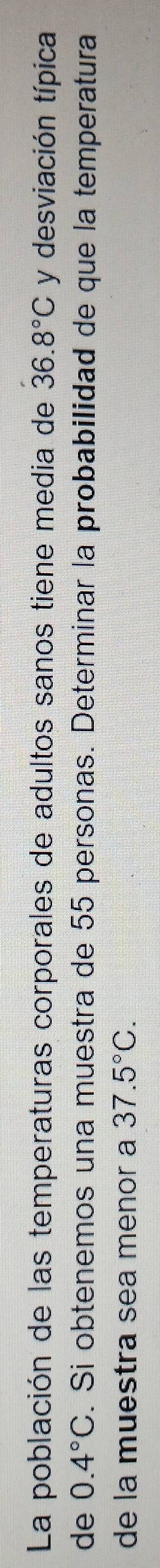 La población de las temperaturas corporales de adultos sanos tiene media de 36.8°C y desviación típica 
de 0.4°C. Si obtenemos una muestra de 55 personas. Determinar la probabilidad de que la temperatura 
de la muestra sea menor a 37.5°C.