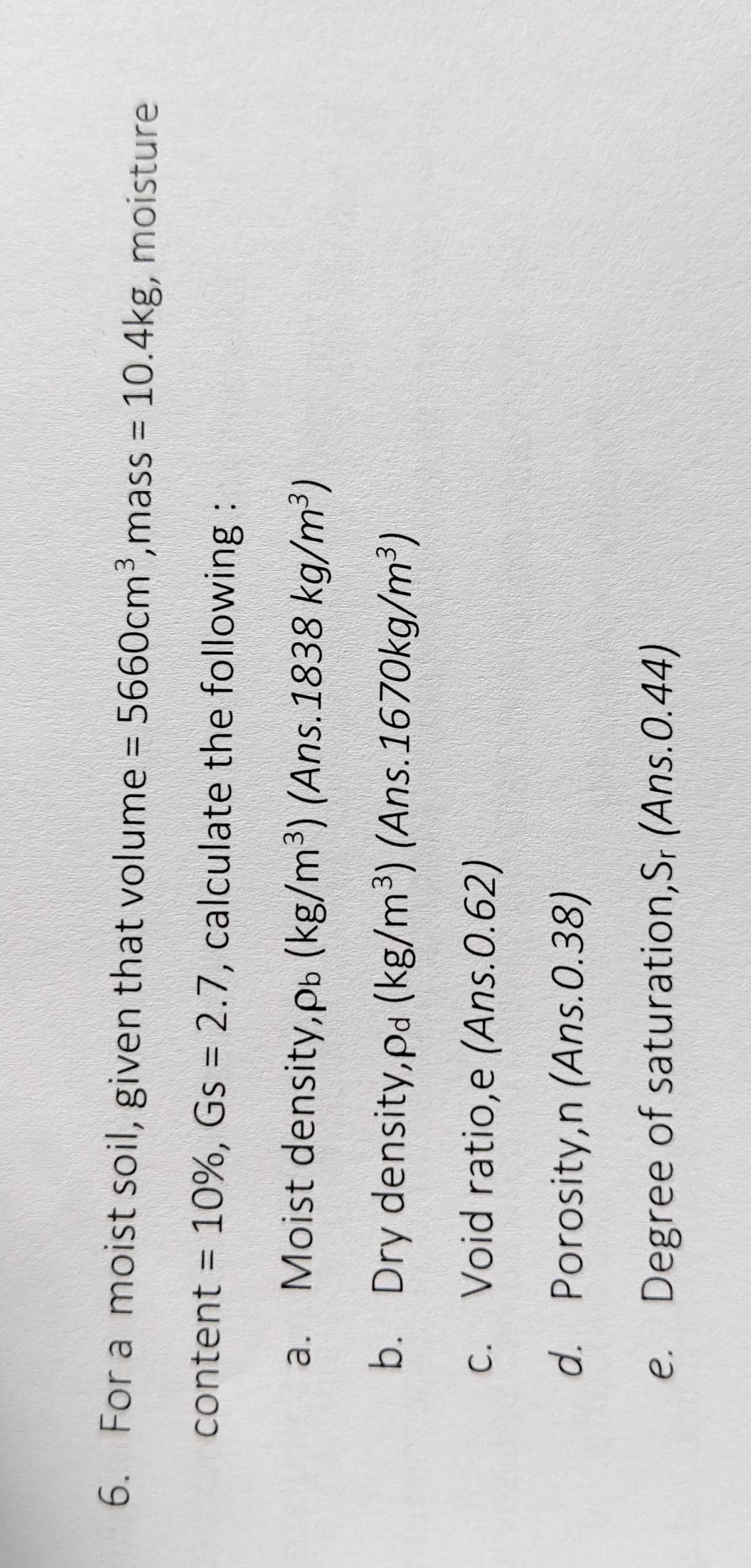 For a moist soil, given that volume =5660cm^3 ,mass =10.4kg , moisture 
content =10% , Gs=2.7 , calculate the following : 
a. Moist density, rho _b(kg/m^3) (Ans..1838kg/m^3)
b. Dry density, ρ£ (kg/m^3) (Ans. 1670kg/m^3)
c. Void ratio,e (Ans. 0.62) 
d. Porosity,n (Ans. 0.38) 
e. Degree of saturation,Sr (Ans.0.44)