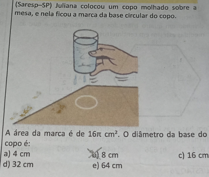 (Saresp-SP) Juliana colocou um copo molhado sobre a
mesa, e nela ficou a marca da base circular do copo.
A área da marca é de 16π cm^2. O diâmetro da base do
copo é:
a) 4 cm b) 8 cm c) 16 cm
d) 32 cm e) 64 cm