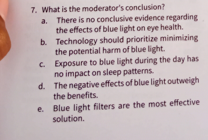 What is the moderator's conclusion?
a. There is no conclusive evidence regarding
the effects of blue light on eye health.
b. Technology should prioritize minimizing
the potential harm of blue light.
c. Exposure to blue light during the day has
no impact on sleep patterns.
d. The negative effects of blue light outweigh
the benefits.
e. Blue light filters are the most effective
solution.