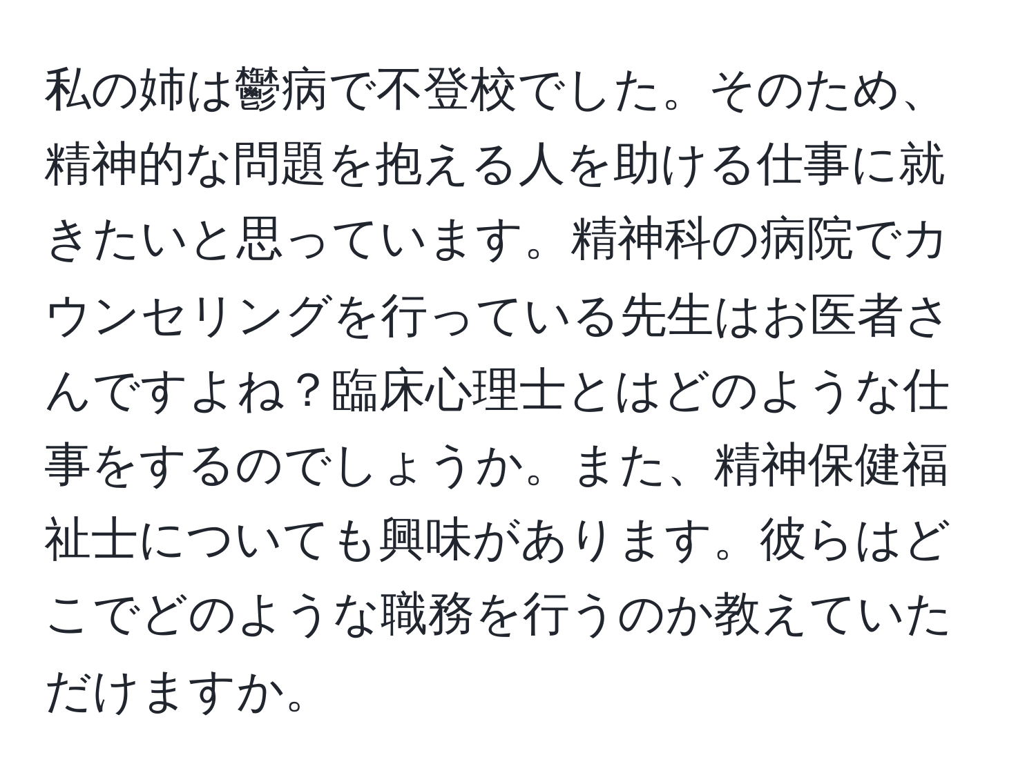 私の姉は鬱病で不登校でした。そのため、精神的な問題を抱える人を助ける仕事に就きたいと思っています。精神科の病院でカウンセリングを行っている先生はお医者さんですよね？臨床心理士とはどのような仕事をするのでしょうか。また、精神保健福祉士についても興味があります。彼らはどこでどのような職務を行うのか教えていただけますか。