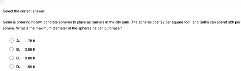 Select the correct answer.
Selim is ordering hollow, concrete spheres to place as barriers in the city park. The spheres cost $2 per square foot, and Selim can spend $20 per
sphere. What is the maximum diameter of the spheres he can purchase?
A. 1.78 ft
B. 3.56 ft
C. 0.89 ft
D. 1.59 ft