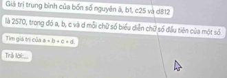 Giả trị trung bình của bốn số nguyên ă, b1, c25 và d812
là 2570, trong đỏ a, b, c và d mỗi chữ số biểu diễn chữ số đầu tiên của một số. 
Tim giá trị của a+b+c+d
Trå lời:...