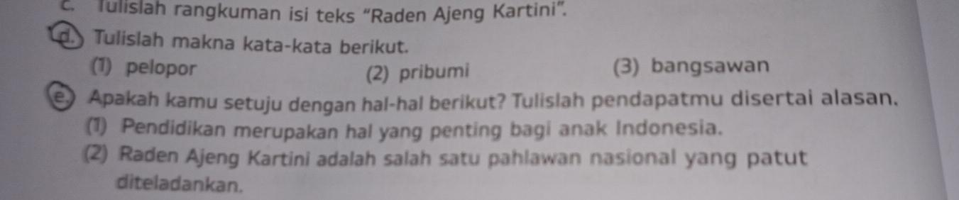 Tulislah rangkuman isi teks “Raden Ajeng Kartini”. 
d. Tulislah makna kata-kata berikut. 
(1) pelopor (3) bangsawan 
(2) pribumi 
e) Apakah kamu setuju dengan hal-hal berikut? Tulislah pendapatmu disertai alasan. 
(1) Pendidikan merupakan hal yang penting bagi anak Indonesia. 
(2) Raden Ajeng Kartini adalah salah satu pahlawan nasional yang patut 
diteladankan.