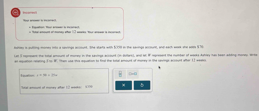 a Incorrect 
Your answer is incorrect. 
Equation: Your answer is incorrect. 
Total amount of money after 12 weeks : Your answer is incorrect. 
Ashley is putting money into a savings account. She starts with $350 in the savings account, and each week she adds $70. 
Let S represent the total amount of money in the savings account (in dollars), and let W represent the number of weeks Ashley has been adding money. Write 
an equation relating S to W. Then use this equation to find the total amount of money in the savings account after 12 weeks. 
Equation: s=50+25w
 □ /□   □ =□
Total amount of money after 12 weeks : $350 × 5