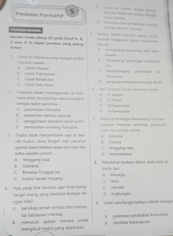 5
C. menérima mereka dengan lapang
dada dan tidak ikut campur dengan
Penlician Formatif tradca mereka
D. menerima dan menghargai merska
sebagal sesama manusia
PILIHAN GANDA 5. Berkut adalah manfaat saling meng
Berilah tanda silang (X) pada huruf A, B, hormati keragaman dalam masyarakat.
C atau D di depan jawaban yang paling kecuali
(benar! A. menciptakan kerukunan dan kese
larasan
. Candi di Indonesia yang menjadi simbol B. mengurangi prasangka antarsesa
toleransi adalah
ma
A. Candi Plaosan C. menghilangkan perbedaan an
B. Candí Prambanan tarsesama
C. Candi Borobuður D. pergaulan antarsesama yang akrab
D. Candi Ratu Boko
6. Hari Toleransi Dunia ditetapkan pada
2. Toeransi dalam keberagaman di Indo- A. 17 Januari
nesia telah dicontohkan oleh para tokoh B. 15 Maret
bangsa dalam peristiwa C. 18 September
A  perumusan Pancasila D. 16 November
B. peresmian bahasa nasional
7. Menurut Ki Hadjar Dewantara, hasil per-
C. penggunaan bendera merah putih
D. pembuatan lambang Pancasila juangan manusia terhadap pengaruh
alam dan zaman adalah
3. Tradisi tidak menyembelih sapi di dae- A. toleransi
rah Kudus, Jawa Tengah oleh pemeluk B. budaya
agama Islam bahkan pada hari raya Idul C. tenggang rasa
Adha adalah contoh ... D. kemerdekaan
A. tenggang rasa
8. Pelestarian budaya dalam skala kecil di
B. toleransi
mulai dari ...
C. Bhineka Tunggal Ika A. keluarga
D. tradisi nenek moyang
B. desa
4. Apa yang kita lakukan agar bisa meng- C. sekolah
hargai orang yang berbeda budaya de- D. lingkungan
ngan kita?
9. Salah satu fungsi budaya adalah sebagai
A. bersikap lemah lembut dan menyu-
.
kai kebiasaan mereka
A. pedoman perubahan komunitas
B. menuruti ajakan mereka untuk B. identitas kebangsaan
mengikuti tradisi yang dijalankan