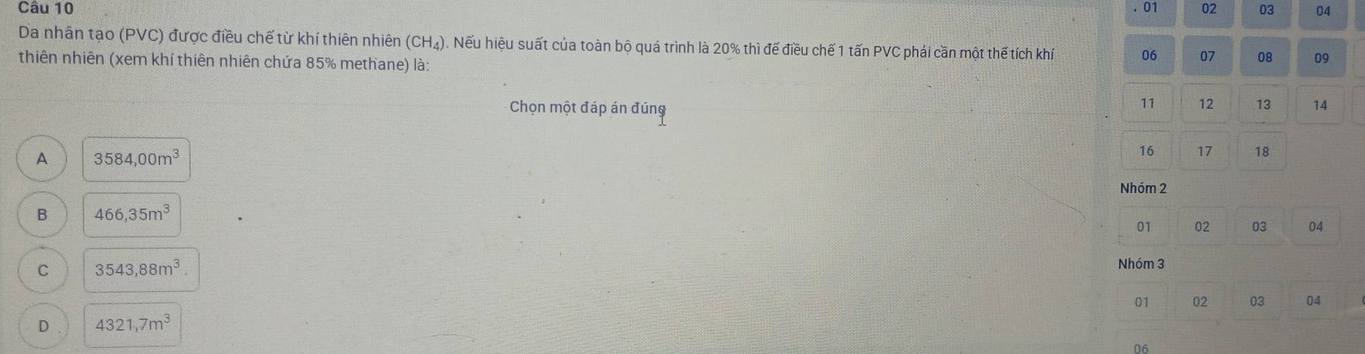 01 02 03 04
Da nhân tạo (PVC) được điều chế từ khí thiên nhiên (CH_4). Nếu hiệu suất của toàn bộ quá trình là 20% thì đế điều chế 1 tấn PVC phải cần một thế tích khí
thiên nhiên (xem khí thiên nhiên chứa 85% methane) là:
06 07 08 09
11 12 13
Chọn một đáp án đúng 14
A 3584,00m^3
16 17 18
Nhóm 2
B 466,35m^3
01 02 03 04
C 3543,88m^3. 
Nhóm 3
01 02 03 04
D 4321,7m^3
06