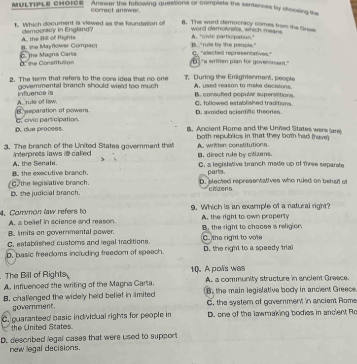 Answer the following questions or complete the sentences by choosing the
correct answer.
1. Which document is viewed as the foundation of 6. The word democracy comes from the Greek
democracy in England? word demokratia, which means
A. the Bill of Rights A, “civic participation.”
B. the Mayflower Compact B. “rule by the people.”
C. the Magna Carta C. "elected representatives."
D. the Constitution D. "a written plan for government."
2. The term that refers to the core idea that no one 7. During the Enlightenment, people
governmental branch should wield too much A. used reason to make decisions.
influence is B. consulted popular superstitions.
A. rule of law. C. followed established traditions.
B. separation of powers. D. avoided scientific theories.
C. civic participation.
D. due process. 8. Ancient Rome and the United States were (are)
both republics in that they both had (have)
3. The branch of the United States government that A. written constitutions.
interprets laws is called B. direct rule by citizens.
A. the Senate. C. a legislative branch made up of three separate
B. the executive branch. parts.
C. the legislative branch. D. elected representatives who ruled on behalf of
D. the judicial branch. citizens.
4. Common law refers to 9. Which is an example of a natural right?
A. a belief in science and reason. A. the right to own property
B. limits on governmental power. B. the right to choose a religion
C. established customs and legal traditions. C. the right to vote
D. basic freedoms including freedom of speech. D. the right to a speedy trial
The Bill of Rights 10. A polis was
A. influenced the writing of the Magna Carta. A. a community structure in ancient Greece.
B. challenged the widely held belief in limited B. the main legislative body in ancient Greece.
government. C. the system of government in ancient Rome
C. guaranteed basic individual rights for people in D. one of the lawmaking bodies in ancient Ro
the United States.
D. described legal cases that were used to support
new legal decisions.