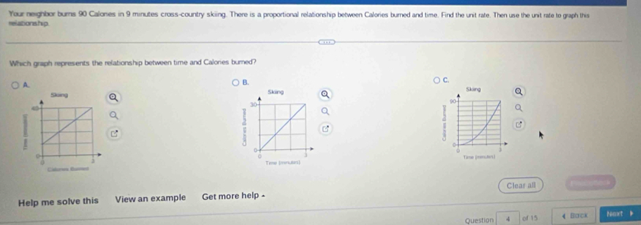 Your neighbor burns 90 Calones in 9 minutes cross-country skiing. There is a proportional relationship between Calories burned and time. Find the unit rate. Then use the unit rate to graph this
relationship.
Which graph represents the relationship between time and Calories burned?
A.
B.
C.


Clear all Ptt
Help me solve this View an example Get more help-
Question 4 of 15 4 Back Naxt b