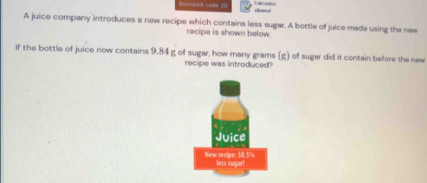 Bookwark code: 2D allowed Calculaton 
A juice company introduces a new recipe which contains less sugar. A bottle of juice made using the new 
recipe is shown below. 
If the bottle of juice now contains 9.84 g of sugar, how many grams (g) of sugar did it contain before the new 
recipe was introduced?