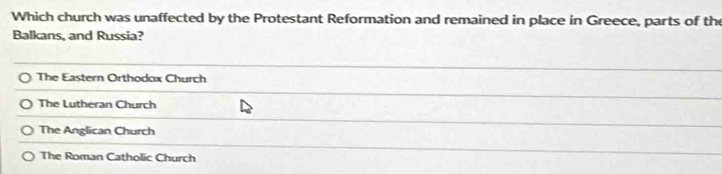 Which church was unaffected by the Protestant Reformation and remained in place in Greece, parts of the
Balkans, and Russia?
The Eastern Orthodox Church
The Lutheran Church
The Anglican Church
The Roman Catholic Church