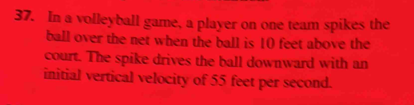 In a volleyball game, a player on one team spikes the 
ball over the net when the ball is 10 feet above the 
court. The spike drives the ball downward with an 
initial vertical velocity of 55 feet per second.