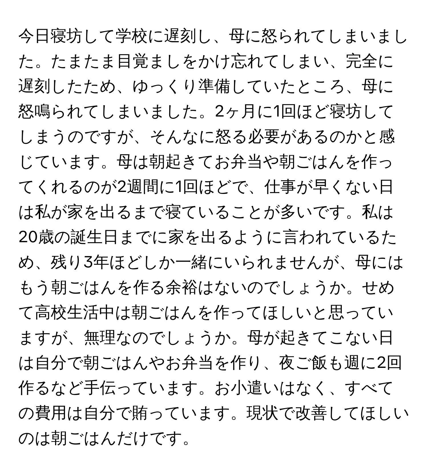 今日寝坊して学校に遅刻し、母に怒られてしまいました。たまたま目覚ましをかけ忘れてしまい、完全に遅刻したため、ゆっくり準備していたところ、母に怒鳴られてしまいました。2ヶ月に1回ほど寝坊してしまうのですが、そんなに怒る必要があるのかと感じています。母は朝起きてお弁当や朝ごはんを作ってくれるのが2週間に1回ほどで、仕事が早くない日は私が家を出るまで寝ていることが多いです。私は20歳の誕生日までに家を出るように言われているため、残り3年ほどしか一緒にいられませんが、母にはもう朝ごはんを作る余裕はないのでしょうか。せめて高校生活中は朝ごはんを作ってほしいと思っていますが、無理なのでしょうか。母が起きてこない日は自分で朝ごはんやお弁当を作り、夜ご飯も週に2回作るなど手伝っています。お小遣いはなく、すべての費用は自分で賄っています。現状で改善してほしいのは朝ごはんだけです。