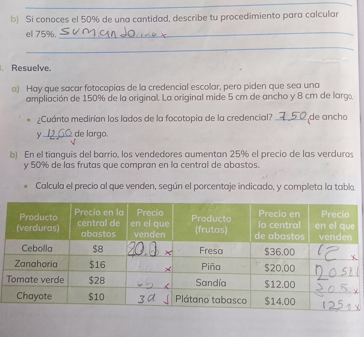 Si conoces el 50% de una cantidad, describe tu procedimiento para calcular 
el 75%._ 
_ 
. Resuelve. 
a) Hay que sacar fotocopias de la credencial escolar, pero piden que sea una 
ampliación de 150% de la original. La original mide 5 cm de ancho y 8 cm de largo, 
¿Cuánto medirían los lados de la focotopia de la credencial? _de ancho 
y _de largo. 
b) En el tianguis del barrio, los vendedores aumentan 25% el precio de las verduras 
y 50% de las frutas que compran en la central de abastos. 
Calcula el precio al que venden, según el porcentaje indicado, y completa la tabla.