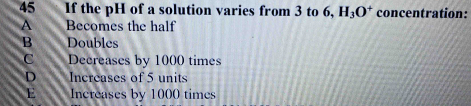 If the pH of a solution varies from 3 to 6, H_3O^+ concentration:
A Becomes the half
B Doubles
C Decreases by 1000 times
D Increases of 5 units
E Increases by 1000 times