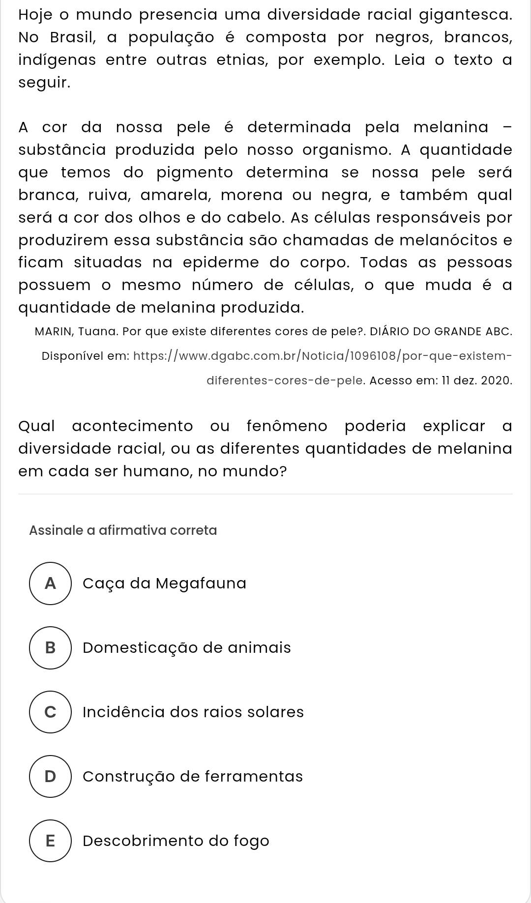 Hoje o mundo presencia uma diversidade racial gigantesca.
No Brasil, a população é composta por negros, brancos,
indígenas entre outras etnias, por exemplo. Leia o texto a
seguir.
A cor da nossa pele é determinada pela melanina -
substância produzida pelo nosso organismo. A quantidade
que temos do pigmento determina se nossa pele será
branca, ruiva, amarela, morena ou negra, e também qual
será a cor dos olhos e do cabelo. As células responsáveis por
produzirem essa substância são chamadas de melanócitos e
ficam situadas na epiderme do corpo. Todas as pessoas
possuem o mesmo número de células, o que muda é a
quantidade de melanina produzida.
MARIN, Tuana. Por que existe diferentes cores de pele?. DIÁRIO DO GRANDE ABC.
Disponível em: https://www.dgabc.com.br/Noticia/1096108/por-que-existem-
diferentes-cores-de-pele. Acesso em: 11 dez. 2020.
Qual acontecimento ou fenômeno poderia explicar a
diversidade racial, ou as diferentes quantidades de melanina
em cada ser humano, no mundo?
Assinale a afirmativa correta
A ) Caça da Megafauna
B ) Domesticação de animais
C )Incidência dos raios solares
D ) Construção de ferramentas
E  Descobrimento do fogo