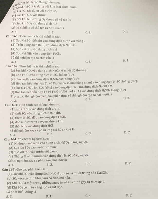 Cn 160:Tiến hành các thí nghiệm sau:
(2) Acid H_2SO_4 4 tác dụng với kim loại aluminium.
(3) khí SO_2 tác dụng với nước Br_2.
(4) Sục khí SO_2 vào nước.
(5) Đốt khí NH_3 trong O_2 không có xú tác Pt.
(6) Sục khí SO_2 vào dung dịch H_2S
Số thí nghiệm có thể tạo ra đơn chất là
A. 4. B. 2. C. 3. D. 1
Câu 161: Tiến hành các thí nghiệm sau:
(1) Sục khí SO_2 đến dư vào dung dịch nước vôi trong .
(2) Trộn dung dịch BaCl_2 với dung dịch NaHSO₄
(3) Sục khí SO_2 vào dung dịch H_2S
(4) Sục khí NH_3 vào dung dịch FeCl_3.
Số thí nghiệm tạo ra chất rắn là
A. 4. B. 2. C. 3. D. 1.
Câu 162: Thực hiện các thí nghiệm sau:
(a) Sục khí NO_2 vào dung dịch NaOH ở nhiệt độ thường.
(b) Cho Fe_3O_4 vào dung dịch H_2SO_4 loãng (dư).
(c) Cho Fe_3O_4 vào dung dịch H_2SO_4Delta delta c :, nóng (dư).
(d) Hòa tan hết hỗn hợp Cu và Fe_2O_3 (có số mol bằng nhau) vào dung dịch H_2SO_4 loāng (dư).
(e) Sục 6,1975 L khí SO_2 (đkc) vào dung dịch 375 mL dung dịch NaOH 1M.
(f) Hòa tan hết hỗn hợp Fe và Fe_2O_3 (tỉ lệ mol 2:1) vào dung dịch H_2SO_4 loãng (dư)
Trong các thí nghiệm trên, sau phản ứng, số thí nghiệm tạo ra hai muối là
A. 2. B. 5. C. 4. D. 3.
Câu 163: Tiến hành các thí nghiệm sau:
(1) sục khí ! SO_2 vào dung dịch brom.
(2) thổi SO_2 vào dung dịch NaOH dư.
(3) thêm H_2SO dac vào dung dịch FeSO_4
(4) đốt sulfur trong oxygen không khí.
(5) thối NH_3 vào dung dịch HCl.
Số thí nghiệm xảy ra phản ứng oxi hóa - khử là
A. 4. B. 1. C. 3. D. 2
Câu 164: Có các thí nghiệm sau:
(1) Nhúng thanh iron vào dung dịch H_2SO_4 loãng, nguội.
(2) Sục khí SO_2 vào nước bromine.
(3) Sục khí SO_2 vào nước vôi trong.
(4) Nhúng lá aluminium vào dung dịch H_2SO. 4 đặc, nguội.
Số thí nghiệm xảy ra phản ứng hóa học là
A. 4. B. 3. C. 1. D. 2.
Câu 165: Cho các phát biểu sau:
(a) Sục khí SO_2 vào dung dịch NaOH dư tạo ra muối trung hòa Na_2SO_3.
(b) SO_2 vừa có tính khử, vừa có tính oxi hóa.
(c) Khí SO_2 là một trong những nguyên nhân chính gây ra mưa acid.
(d) Khí SO_2 có màu vàng lục và rất độc.
Số phát biểu đúng là
A. 3. B. 1. C. 4 D. 2