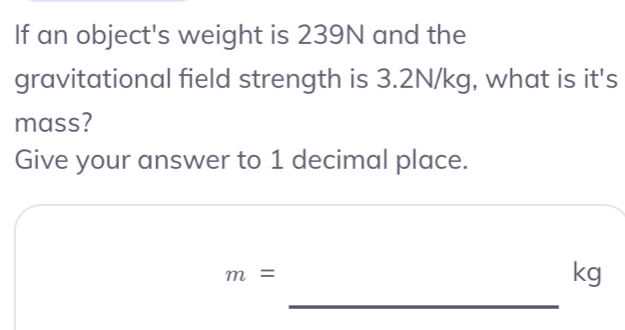 If an object's weight is 239N and the 
gravitational field strength is 3.2N/kg, what is it's 
mass? 
Give your answer to 1 decimal place.
m=
kg
_