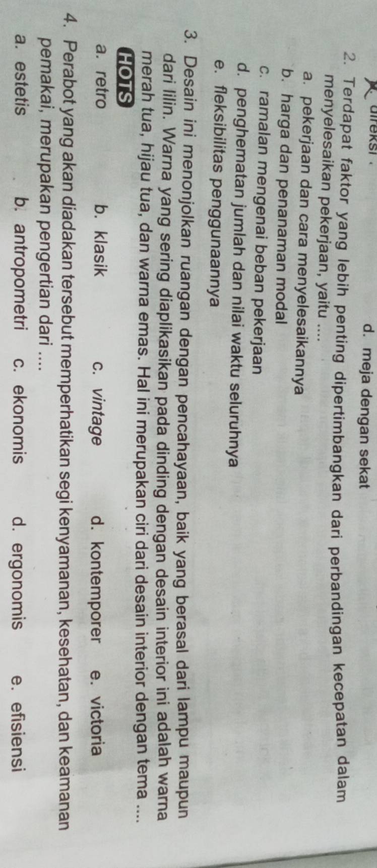 aireksi . d. meja dengan sekat
2. Terdapat faktor yang lebih penting dipertimbangkan dari perbandingan kecepatan dalam
menyelesaikan pekerjaan, yaitu ....
a. pekerjaan dan cara menyelesaikannya
b. harga dan penanaman modal
c. ramalan mengenai beban pekerjaan
d. penghematan jumlah dan nilai waktu seluruhnya
e. fleksibilitas penggunaannya
3. Desain ini menonjolkan ruangan dengan pencahayaan, baik yang berasal dari lampu maupun
dari lilin. Warna yang sering diaplikasikan pada dinding dengan desain interior ini adalah warna
merah tua, hijau tua, dan warna emas. Hal ini merupakan ciri dari desain interior dengan tema ....
HOTS
a. retro b. klasik c. vintage d. kontemporer e. victoria
4. Perabot yang akan diadakan tersebut memperhatikan segi kenyamanan, kesehatan, dan keamanan
pemakai, merupakan pengertian dari ....
a. estetis b. antropometri c. ekonomis d. ergonomis e. efisiensi