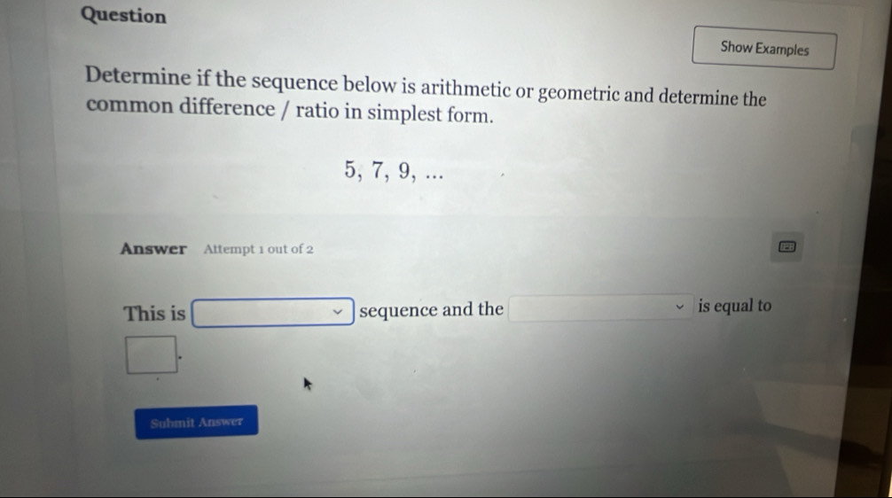 Question 
Show Examples 
Determine if the sequence below is arithmetic or geometric and determine the 
common difference / ratio in simplest form.
5, 7, 9, ... 
Answer Attempt 1 out of 2 
This is x_^-C^-^-+()^- ()Alinetsentseet sequence and the v is equal to 
v
(-3,4)
Submit Answer