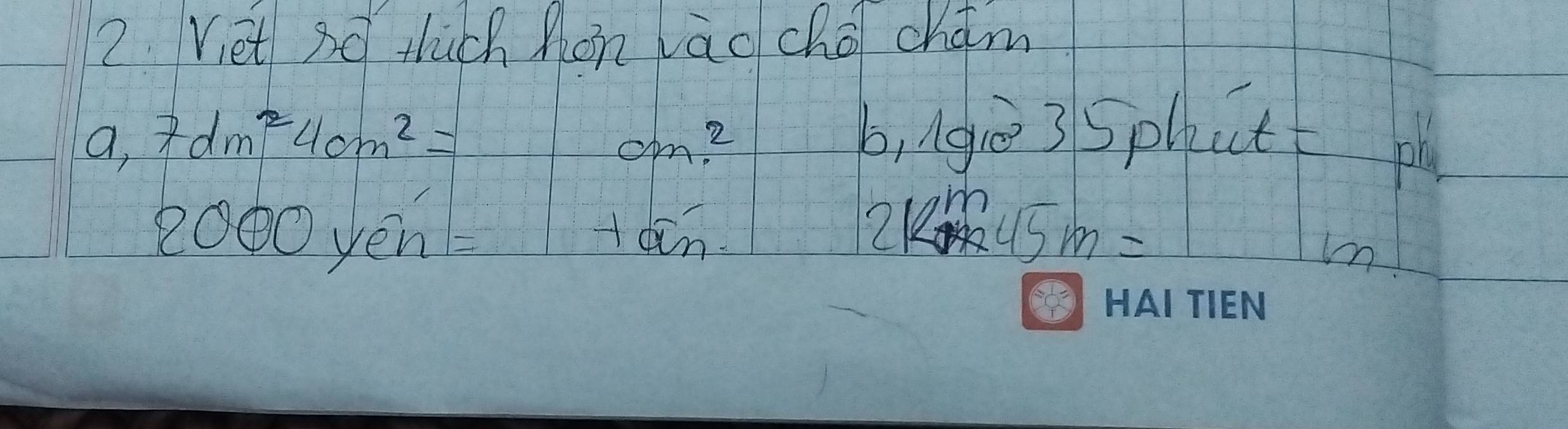 Vet sq tùch Mon vāo chá chám 
a, 7dm^24cm^2= cm^2
b, ngè35phutt pl
2000yen=
+acoverline n
2km45m=
mm