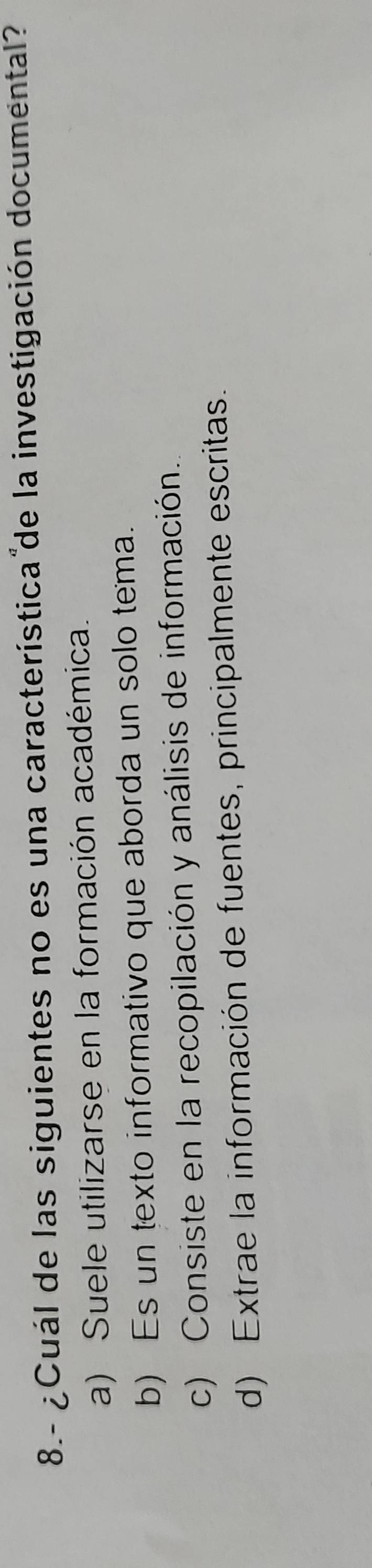 8.- ¿Cuál de las siguientes no es una característica de la investigación documental?
a) Suele utilizarse en la formación académica.
b) Es un texto informativo que aborda un solo tema.
c) Consiste en la recopilación y análisis de información.
d) Extrae la información de fuentes, principalmente escritas.