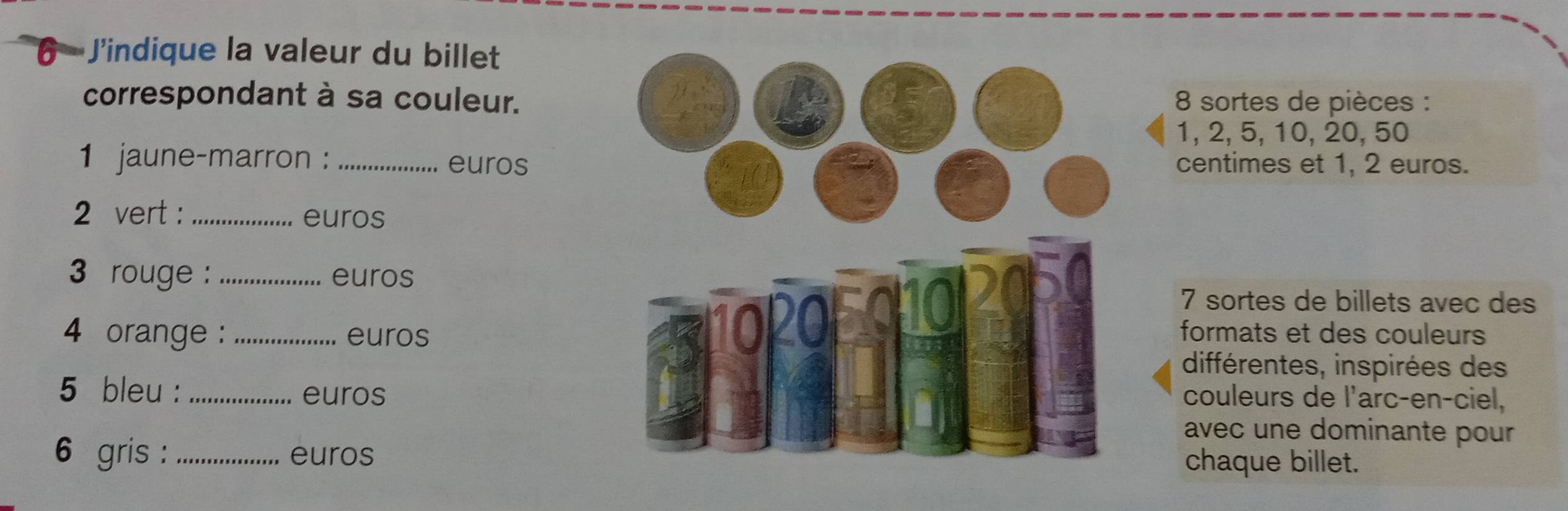 J'indique la valeur du billet 
correspondant à sa couleur. 8 sortes de pièces :
1, 2, 5, 10, 20, 50
1 jaune-marron :_ euroscentimes et 1, 2 euros. 
2 vert : _euros 
3 rouge : euros
7 sortes de billets avec des
4 orange : _euros 
formats et des couleurs 
différentes, inspirées des 
5 bleu : euros 
couleurs de l'arc-en-ciel, 
avec une dominante pour 
6 gris : _euroschaque billet.