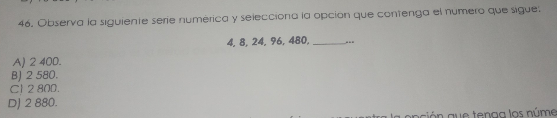 Observa la siguiente serie numérica y selecciona la opción que contenga el número que sigue:
4, 8, 24, 96, 480, _...
A) 2 400.
B) 2 580.
C) 2 800.
DJ 2 880.
ción que tenaa los núme