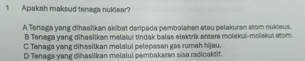 Apakah maksud tenaga nuklear?
A Tenaga yang dihasilkan akibat daripada pembəlahan atau pelakuran atom nukieus.
B Tenaga yang dihasilkan melalui tindak balas elektrik antara molekul-molekul atom.
C Tenaga yang dihasilkan melalui pelepasan gas rumah hijau.
D Tenaga yang dihasilkan melalui pembakaran sisa radioaktif.