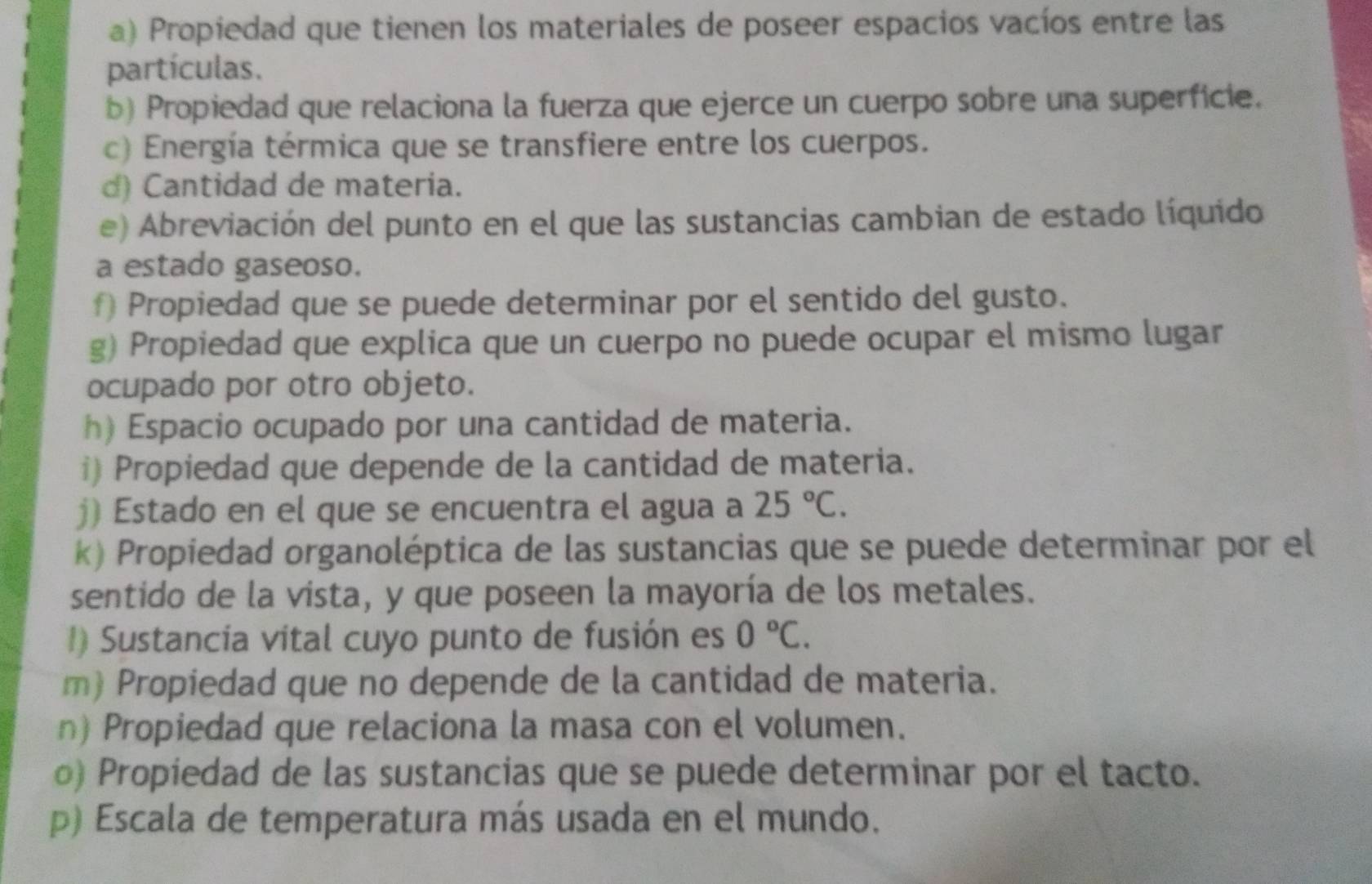 Propiedad que tienen los materiales de poseer espacios vacíos entre las 
partículas. 
b) Propiedad que relaciona la fuerza que ejerce un cuerpo sobre una superficie. 
c) Energía térmica que se transfiere entre los cuerpos. 
d) Cantidad de materia. 
e) Abreviación del punto en el que las sustancias cambian de estado líquido 
a estado gaseoso. 
f) Propiedad que se puede determinar por el sentido del gusto. 
g) Propiedad que explica que un cuerpo no puede ocupar el mismo lugar 
ocupado por otro objeto. 
h) Espacio ocupado por una cantidad de materia. 
i) Propiedad que depende de la cantidad de materia. 
j) Estado en el que se encuentra el agua a 25°C. 
k) Propiedad organoléptica de las sustancias que se puede determinar por el 
sentido de la vista, y que poseen la mayoría de los metales. 
1) Sustancia vital cuyo punto de fusión es 0°C. 
m Propiedad que no depende de la cantidad de materia. 
n) Propiedad que relaciona la masa con el volumen. 
o) Propiedad de las sustancias que se puede determinar por el tacto. 
p) Escala de temperatura más usada en el mundo.