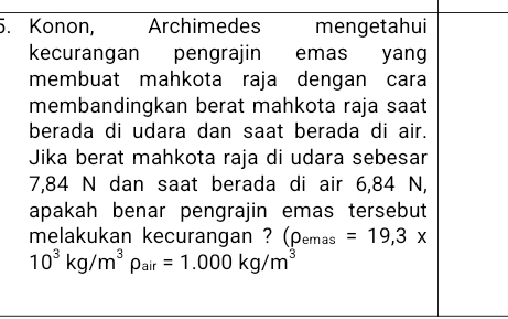 Konon, Archimedes mengetahui 
kecurangan pengrajin emas yang 
membuat mahkota raja dengan cara 
membandingkan berat mahkota raja saat 
berada di udara dan saat berada di air. 
Jika berat mahkota raja di udara sebesar
7,84 N dan saat berada di air 6,84 N, 
apakah benar pengrajin emas tersebut 
melakukan kecurangan ? (rho _emas=19,3x
10^3kg/m^3rho _air=1.000kg/m^3