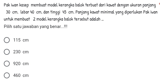 Pak iwan kasep membuat model kerangka balok terbuat dari kawat dengan ukuran panjang
30 cm, lebar 40 cm, dan tinggi 45 cm. Panjang kawat minimal yang diperlukan Pak iwan
untuk membuat 2 model kerangka balok tersebut adalah ...
Pilih satu jawaban yang benar...!!!
115 cm
230 cm
920 cm
460 cm